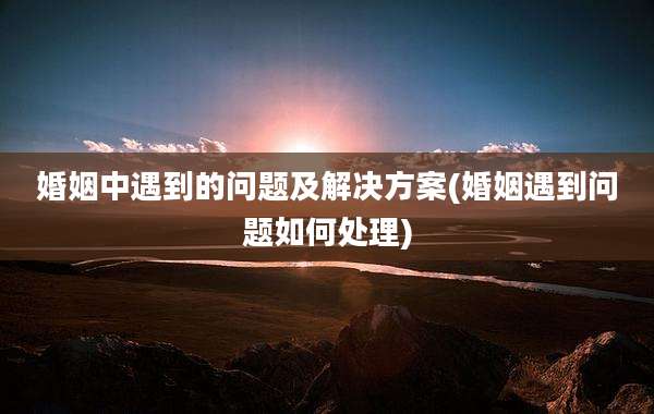 婚姻中遇到的问题及解决方案(婚姻遇到问题如何处理)