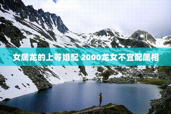 女属龙的上等婚配 2000龙女不宜配属相