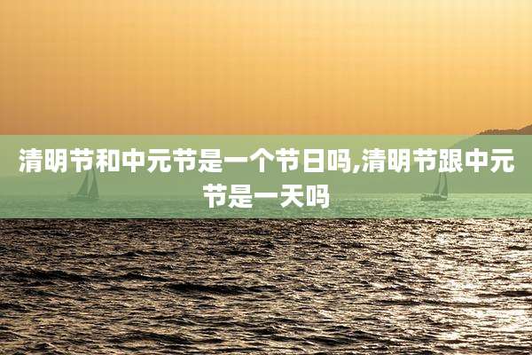 清明节和中元节是一个节日吗,清明节跟中元节是一天吗