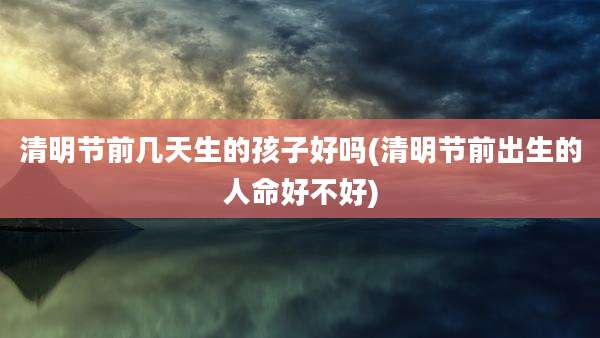 清明节前几天生的孩子好吗(清明节前出生的人命好不好)