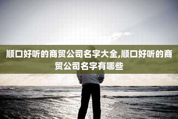 顺口好听的商贸公司名字大全,顺口好听的商贸公司名字有哪些