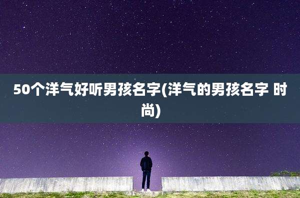 50个洋气好听男孩名字(洋气的男孩名字 时尚)