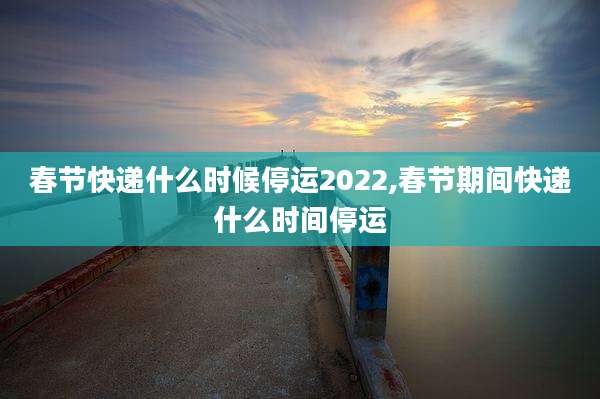 春节快递什么时候停运2022,春节期间快递什么时间停运