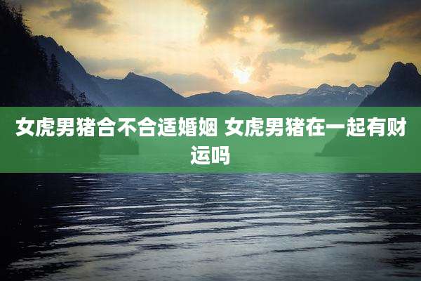 女虎男猪合不合适婚姻 女虎男猪在一起有财运吗