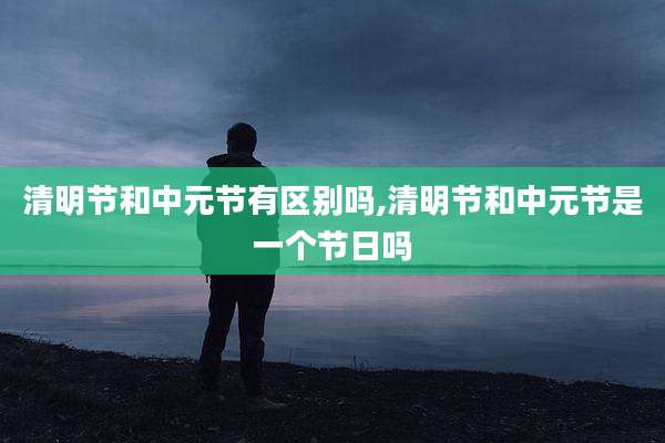 清明节和中元节有区别吗,清明节和中元节是一个节日吗