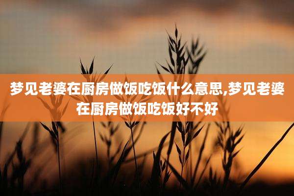 梦见老婆在厨房做饭吃饭什么意思,梦见老婆在厨房做饭吃饭好不好