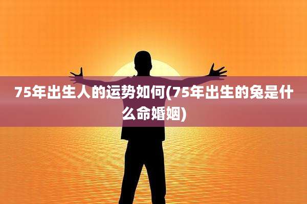 75年出生人的运势如何(75年出生的兔是什么命婚姻)
