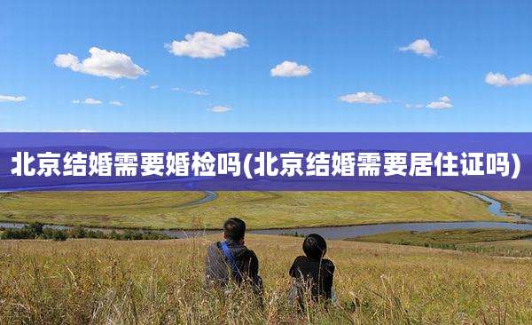 北京结婚需要婚检吗(北京结婚需要居住证吗)