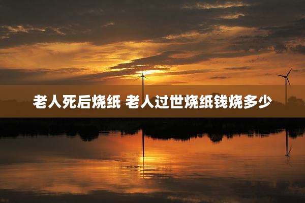 老人死后烧纸 老人过世烧纸钱烧多少