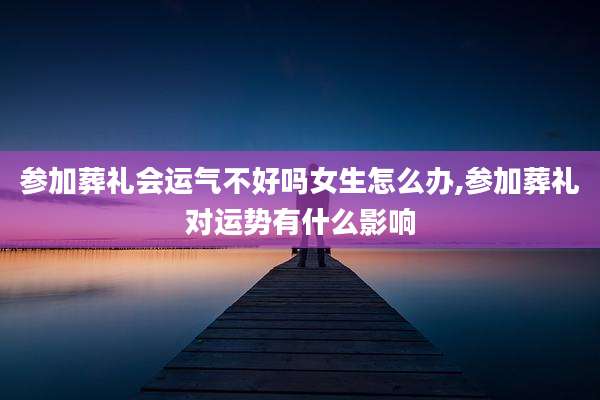 参加葬礼会运气不好吗女生怎么办,参加葬礼对运势有什么影响