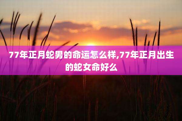77年正月蛇男的命运怎么样,77年正月出生的蛇女命好么
