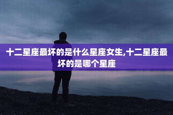 十二星座最坏的是什么星座女生,十二星座最坏的是哪个星座