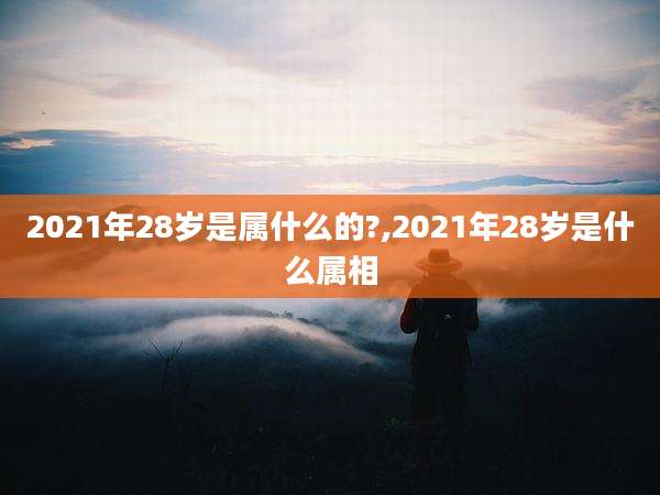 2021年28岁是属什么的?,2021年28岁是什么属相