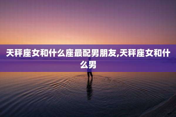 天秤座女和什么座最配男朋友,天秤座女和什么男