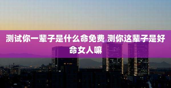 测试你一辈子是什么命免费 测你这辈子是好命女人嘛
