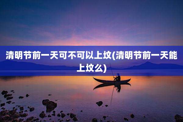 清明节前一天可不可以上坟(清明节前一天能上坟么)