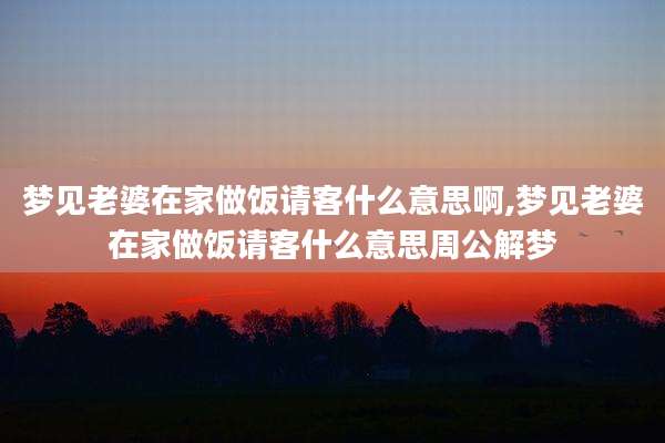 梦见老婆在家做饭请客什么意思啊,梦见老婆在家做饭请客什么意思周公解梦