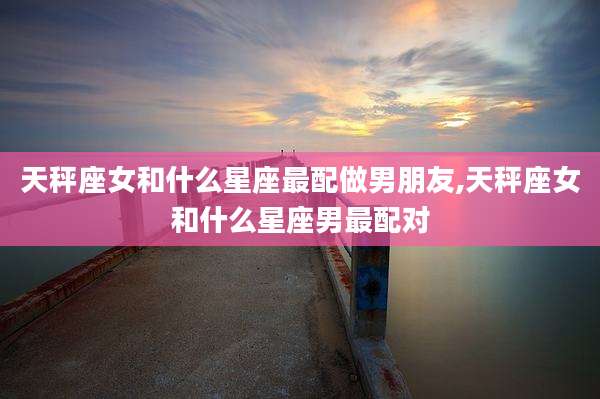 天秤座女和什么星座最配做男朋友,天秤座女和什么星座男最配对