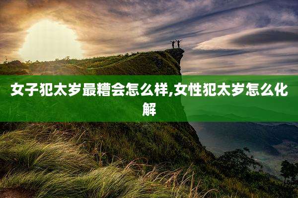 女子犯太岁最糟会怎么样,女性犯太岁怎么化解