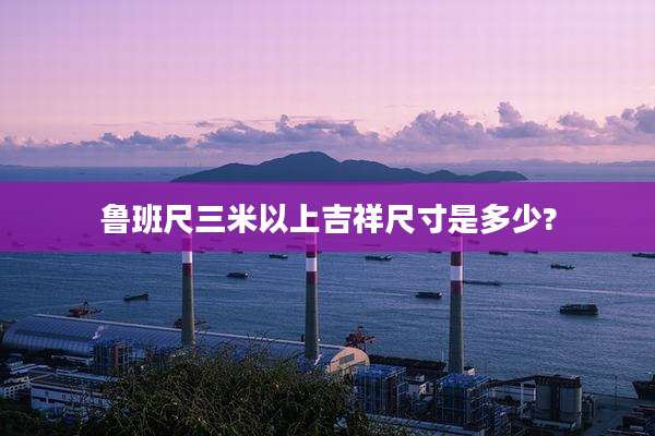 鲁班尺三米以上吉祥尺寸是多少?