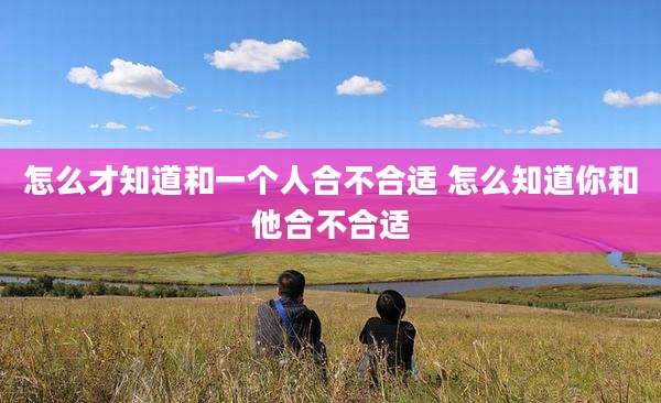怎么才知道和一个人合不合适 怎么知道你和他合不合适