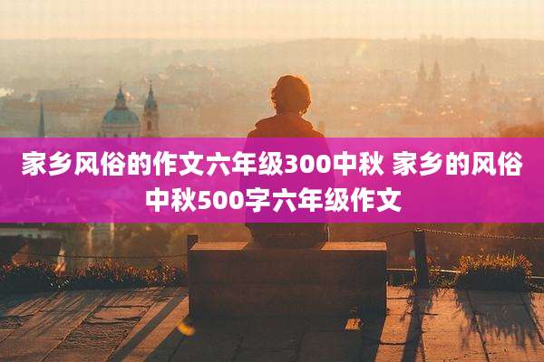 家乡风俗的作文六年级300中秋 家乡的风俗中秋500字六年级作文