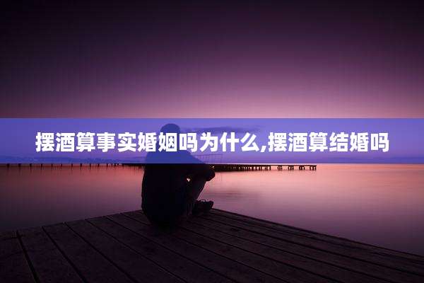 摆酒算事实婚姻吗为什么,摆酒算结婚吗