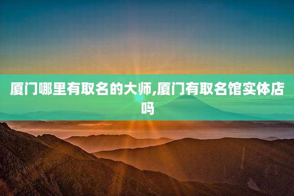 厦门哪里有取名的大师,厦门有取名馆实体店吗