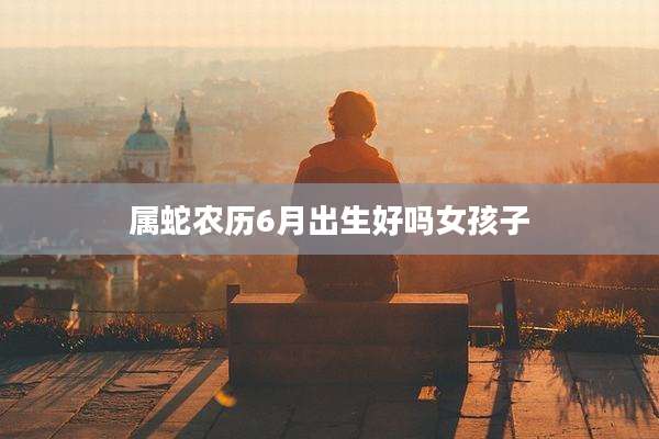 属蛇农历6月出生好吗女孩子
