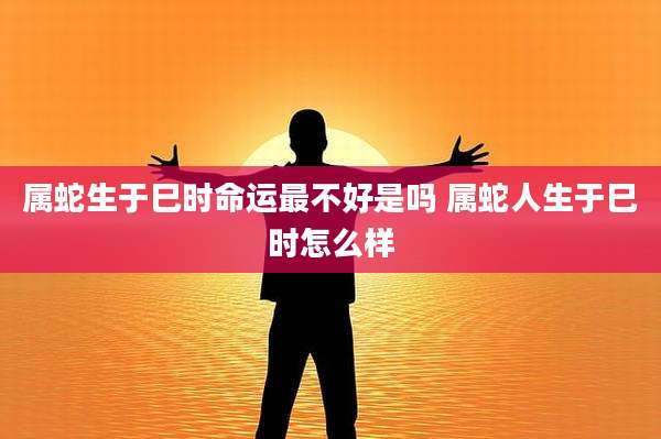 属蛇生于巳时命运最不好是吗 属蛇人生于巳时怎么样