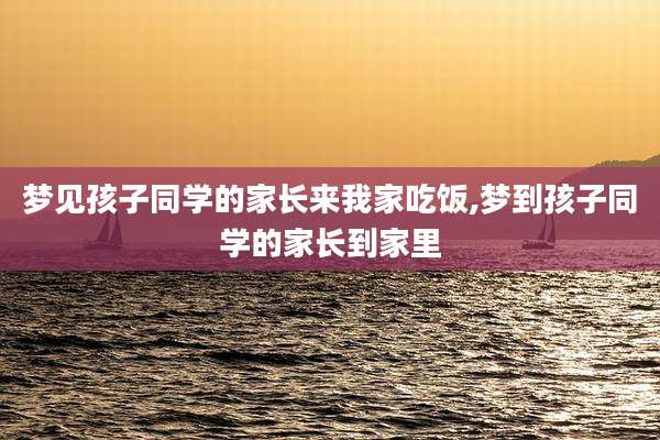 梦见孩子同学的家长来我家吃饭,梦到孩子同学的家长到家里