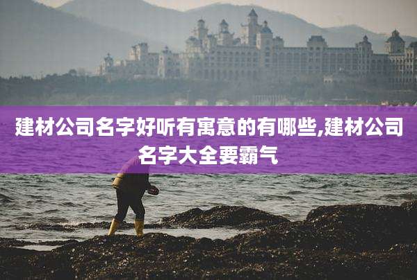 建材公司名字好听有寓意的有哪些,建材公司名字大全要霸气