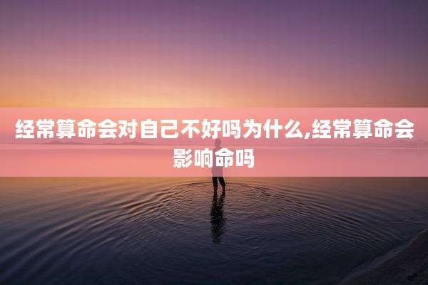经常算命会对自己不好吗为什么,经常算命会影响命吗