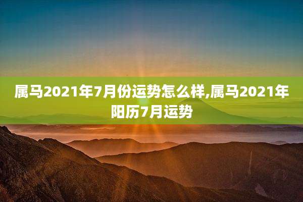 属马2021年7月份运势怎么样,属马2021年阳历7月运势