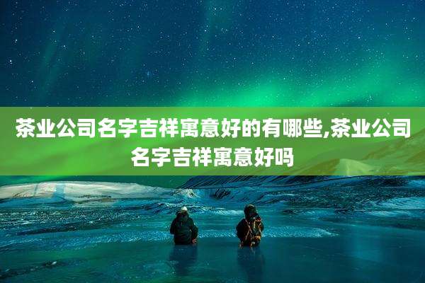 茶业公司名字吉祥寓意好的有哪些,茶业公司名字吉祥寓意好吗