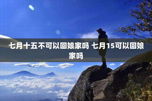 七月十五不可以回娘家吗 七月15可以回娘家吗
