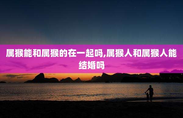 属猴能和属猴的在一起吗,属猴人和属猴人能结婚吗