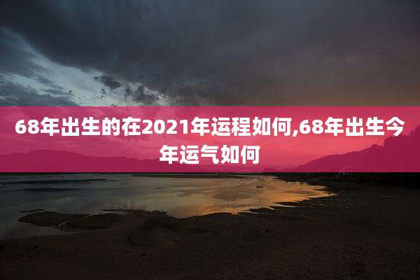 68年出生的在2021年运程如何,68年出生今年运气如何