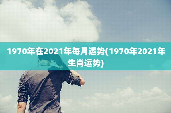 1970年在2021年每月运势(1970年2021年生肖运势)