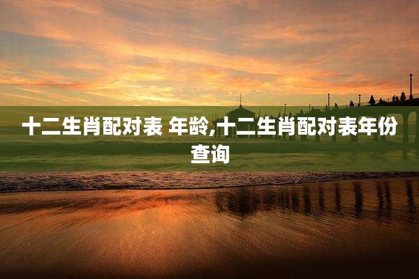 十二生肖配对表 年龄,十二生肖配对表年份查询