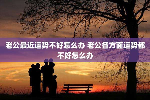 老公最近运势不好怎么办 老公各方面运势都不好怎么办