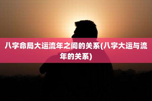 八字命局大运流年之间的关系(八字大运与流年的关系)