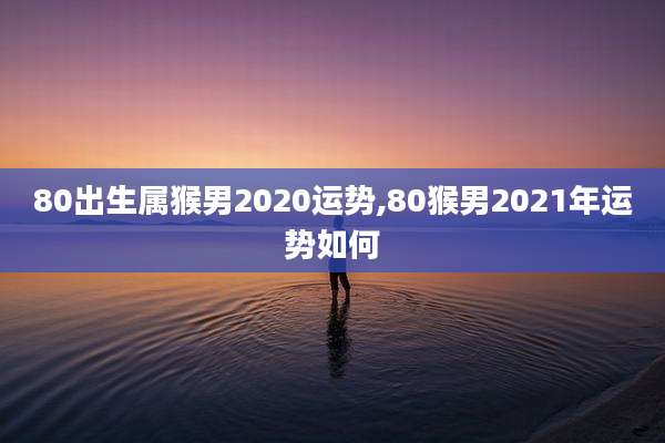 80出生属猴男2020运势,80猴男2021年运势如何