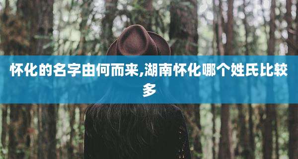 怀化的名字由何而来,湖南怀化哪个姓氏比较多