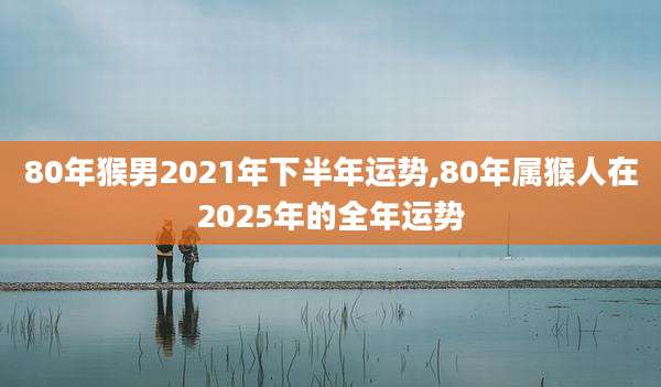 80年猴男2021年下半年运势,80年属猴人在2025年的全年运势