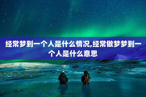 经常梦到一个人是什么情况,经常做梦梦到一个人是什么意思