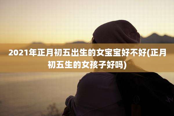 2021年正月初五出生的女宝宝好不好(正月初五生的女孩子好吗)