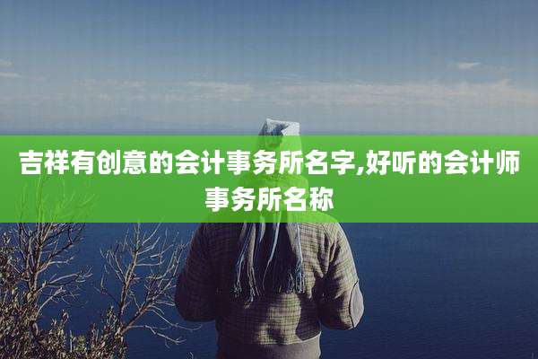 吉祥有创意的会计事务所名字,好听的会计师事务所名称