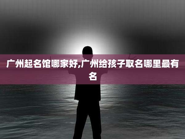 广州起名馆哪家好,广州给孩子取名哪里最有名