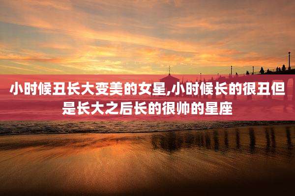小时候丑长大变美的女星,小时候长的很丑但是长大之后长的很帅的星座